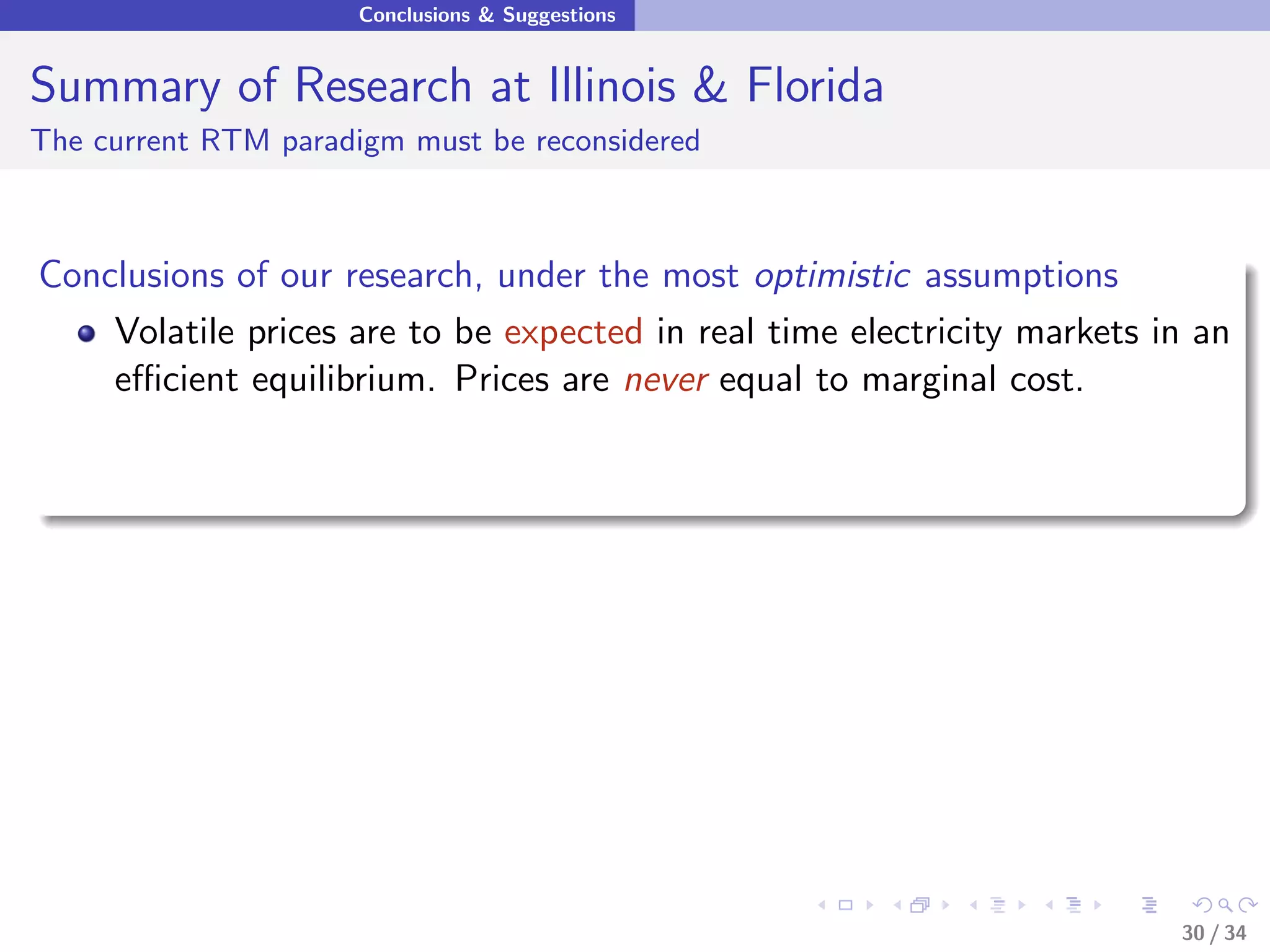 Conclusions & Suggestions


Summary of Research at Illinois & Florida
The current RTM paradigm must be reconsidered



Conclusions of our research, under the most optimistic assumptions
    Volatile prices are to be expected in real time electricity markets in an
    eﬃcient equilibrium. Prices are never equal to marginal cost.




                                                                         30 / 34
 