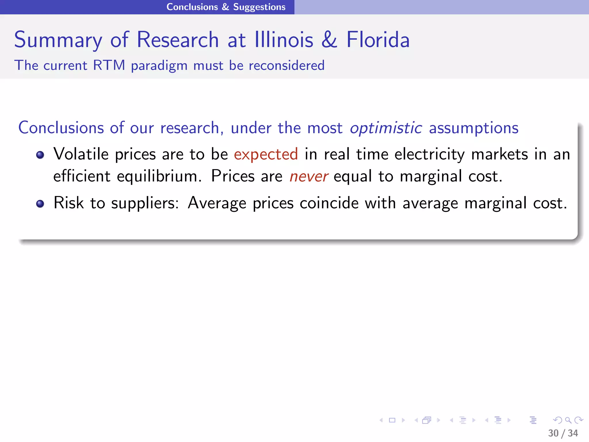 Conclusions & Suggestions


Summary of Research at Illinois & Florida
The current RTM paradigm must be reconsidered



Conclusions of our research, under the most optimistic assumptions
    Volatile prices are to be expected in real time electricity markets in an
    eﬃcient equilibrium. Prices are never equal to marginal cost.
     Risk to suppliers: Average prices coincide with average marginal cost.




                                                                         30 / 34
 