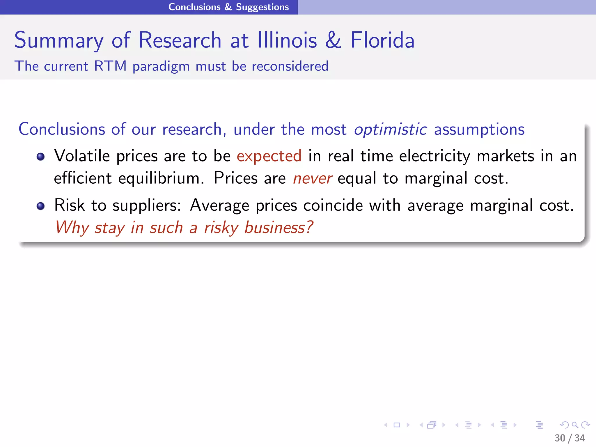 Conclusions & Suggestions


Summary of Research at Illinois & Florida
The current RTM paradigm must be reconsidered



Conclusions of our research, under the most optimistic assumptions
    Volatile prices are to be expected in real time electricity markets in an
    eﬃcient equilibrium. Prices are never equal to marginal cost.
     Risk to suppliers: Average prices coincide with average marginal cost.
     Why stay in such a risky business?




                                                                         30 / 34
 