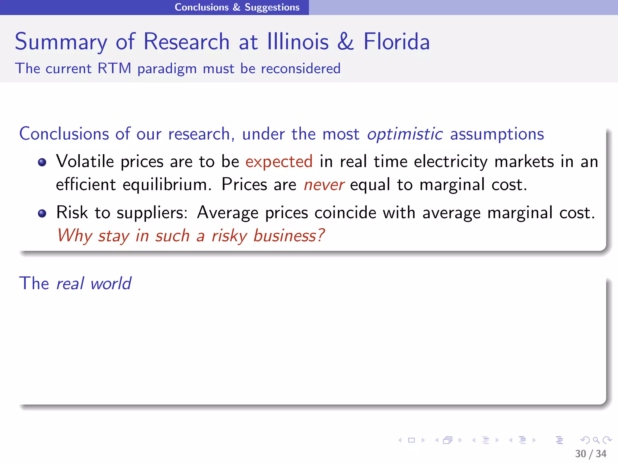 Conclusions & Suggestions


Summary of Research at Illinois & Florida
The current RTM paradigm must be reconsidered



Conclusions of our research, under the most optimistic assumptions
    Volatile prices are to be expected in real time electricity markets in an
    eﬃcient equilibrium. Prices are never equal to marginal cost.
     Risk to suppliers: Average prices coincide with average marginal cost.
     Why stay in such a risky business?

The real world




                                                                         30 / 34
 