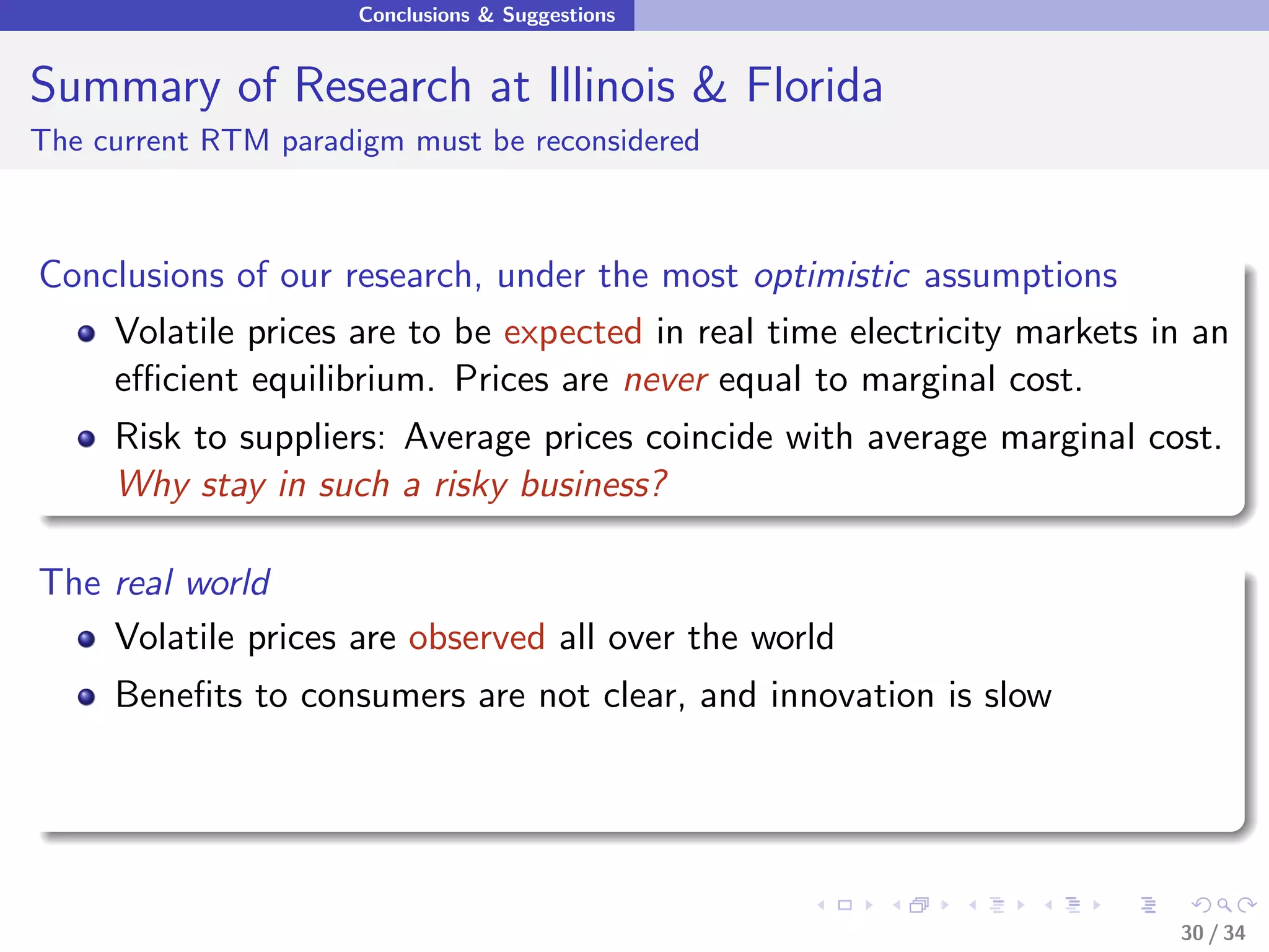 Conclusions & Suggestions


Summary of Research at Illinois & Florida
The current RTM paradigm must be reconsidered



Conclusions of our research, under the most optimistic assumptions
    Volatile prices are to be expected in real time electricity markets in an
    eﬃcient equilibrium. Prices are never equal to marginal cost.
     Risk to suppliers: Average prices coincide with average marginal cost.
     Why stay in such a risky business?

The real world
    Volatile prices are observed all over the world
     Beneﬁts to consumers are not clear, and innovation is slow




                                                                         30 / 34
 