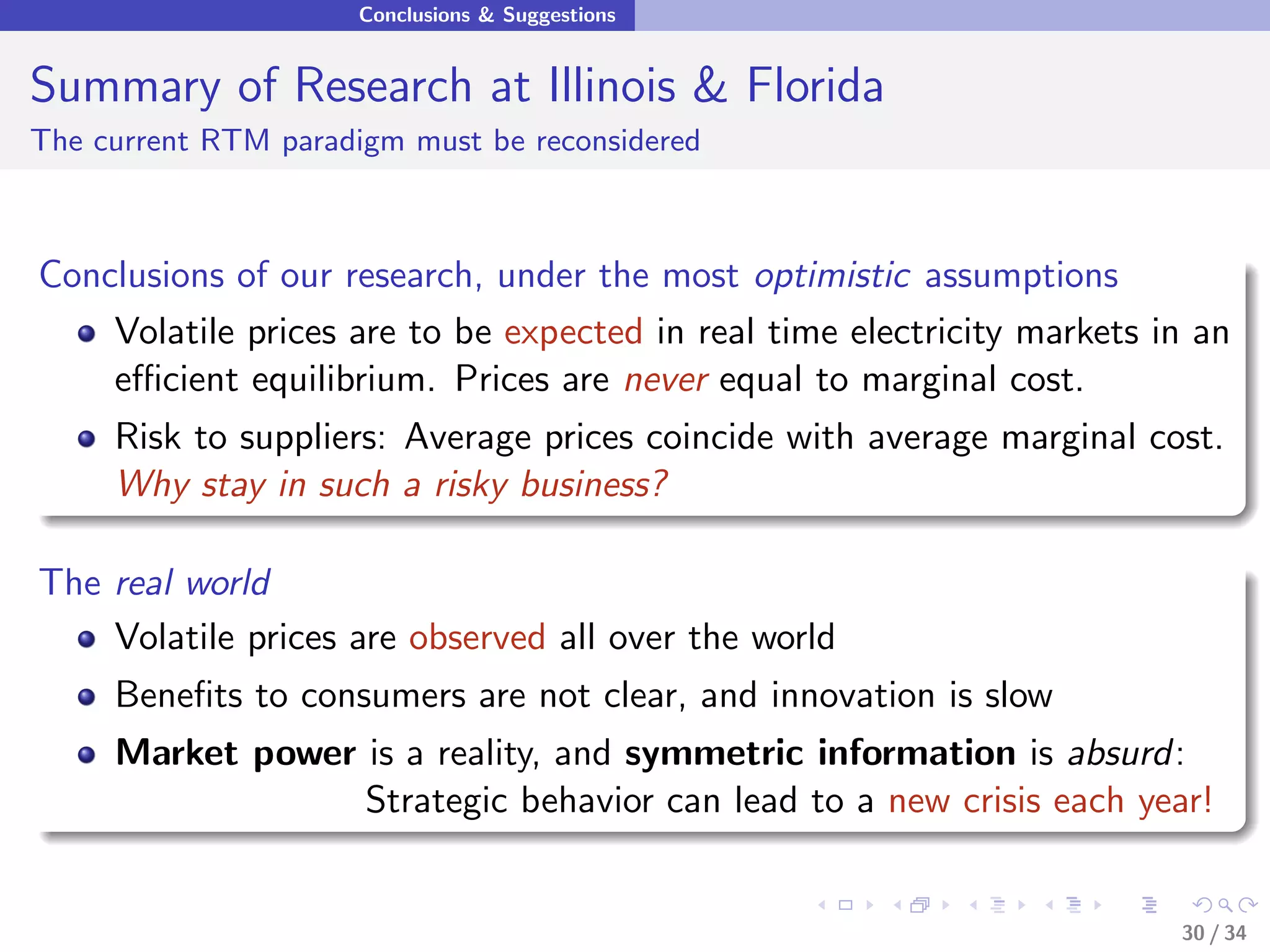 Conclusions & Suggestions


Summary of Research at Illinois & Florida
The current RTM paradigm must be reconsidered



Conclusions of our research, under the most optimistic assumptions
    Volatile prices are to be expected in real time electricity markets in an
    eﬃcient equilibrium. Prices are never equal to marginal cost.
     Risk to suppliers: Average prices coincide with average marginal cost.
     Why stay in such a risky business?

The real world
    Volatile prices are observed all over the world
     Beneﬁts to consumers are not clear, and innovation is slow
     Market power is a reality, and symmetric information is absurd:
                  Strategic behavior can lead to a new crisis each year!


                                                                         30 / 34
 