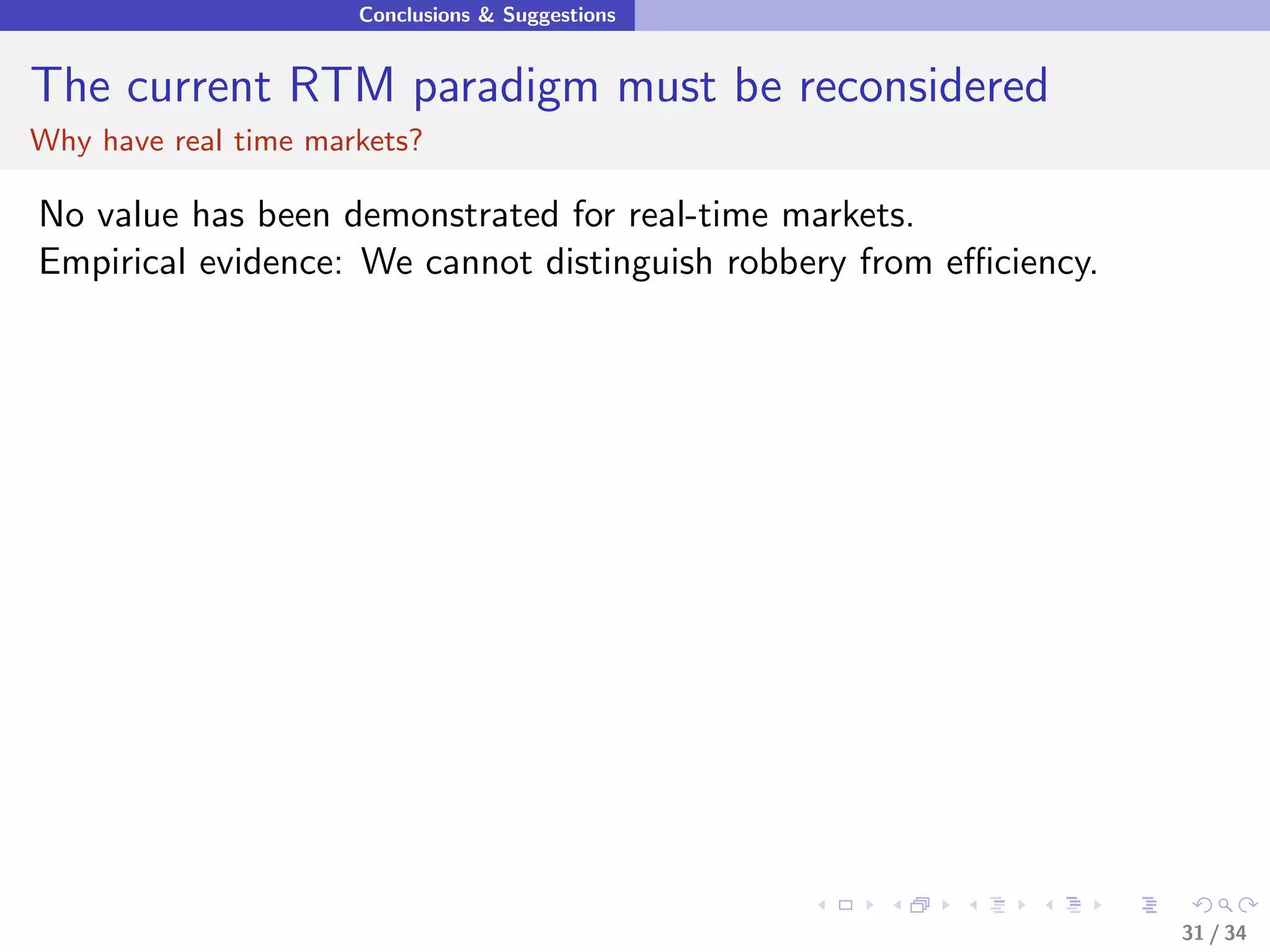 Conclusions & Suggestions


The current RTM paradigm must be reconsidered
Why have real time markets?

No value has been demonstrated for real-time markets.
Empirical evidence: We cannot distinguish robbery from eﬃciency.




                                                                   31 / 34
 