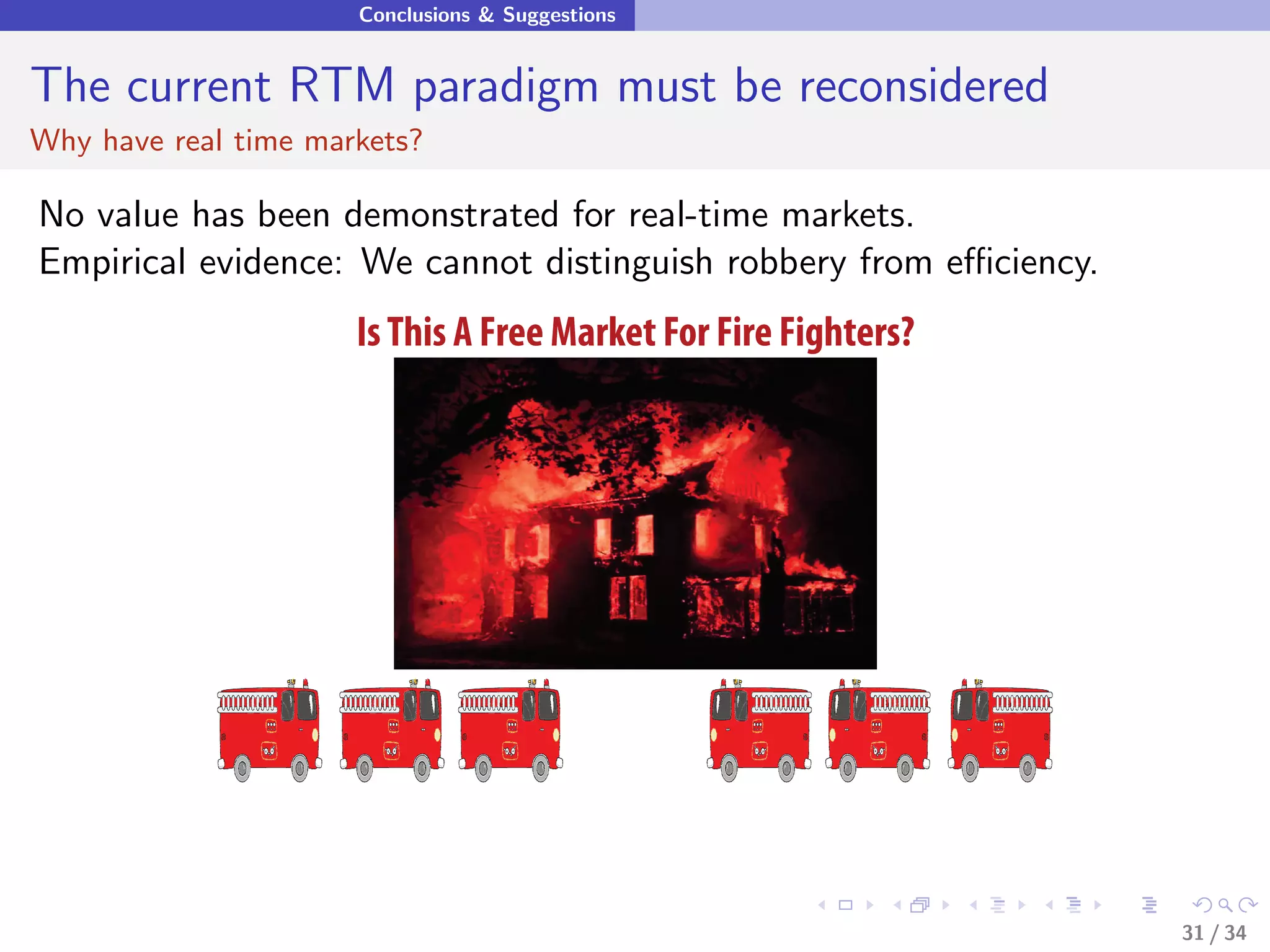 Conclusions & Suggestions


The current RTM paradigm must be reconsidered
Why have real time markets?

No value has been demonstrated for real-time markets.
Empirical evidence: We cannot distinguish robbery from eﬃciency.
                      Is This A Free Market For Fire Fighters?




                                                                   31 / 34
 