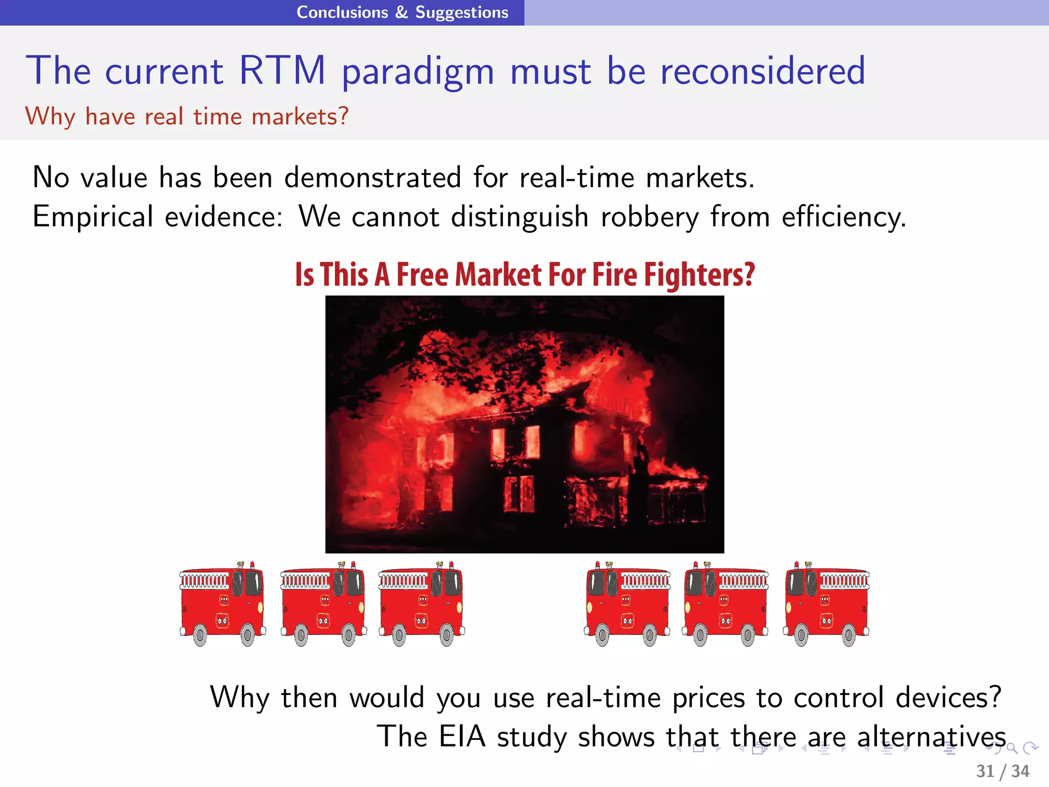 Conclusions & Suggestions


The current RTM paradigm must be reconsidered
Why have real time markets?

No value has been demonstrated for real-time markets.
Empirical evidence: We cannot distinguish robbery from eﬃciency.
                      Is This A Free Market For Fire Fighters?




               Why then would you use real-time prices to control devices?
                         The EIA study shows that there are alternatives
                                                                       31 / 34
 