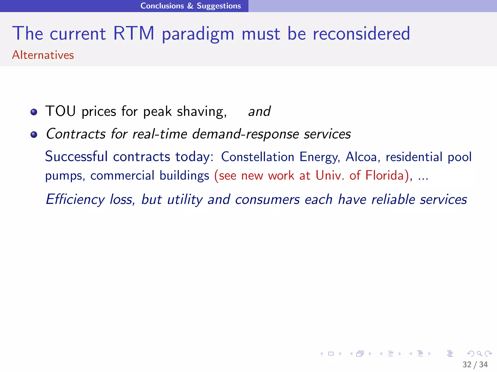 Conclusions & Suggestions


The current RTM paradigm must be reconsidered
Alternatives



      TOU prices for peak shaving,                and
      Contracts for real-time demand-response services
      Successful contracts today: Constellation Energy, Alcoa, residential pool
      pumps, commercial buildings (see new work at Univ. of Florida), ...
      Eﬃciency loss, but utility and consumers each have reliable services




                                                                             32 / 34
 