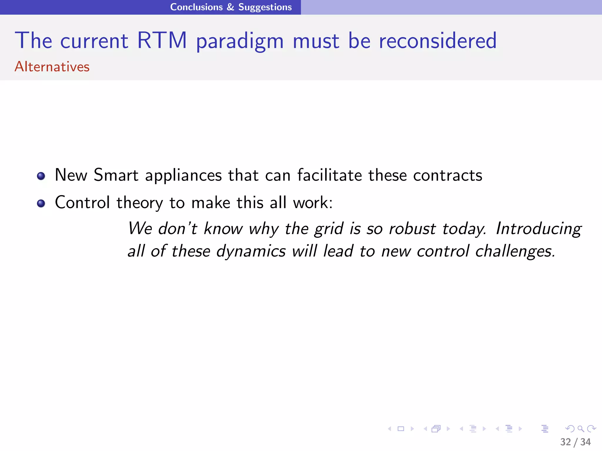 Conclusions & Suggestions


The current RTM paradigm must be reconsidered
Alternatives




      New Smart appliances that can facilitate these contracts
      Control theory to make this all work:
               We don’t know why the grid is so robust today. Introducing
               all of these dynamics will lead to new control challenges.




                                                                      32 / 34
 