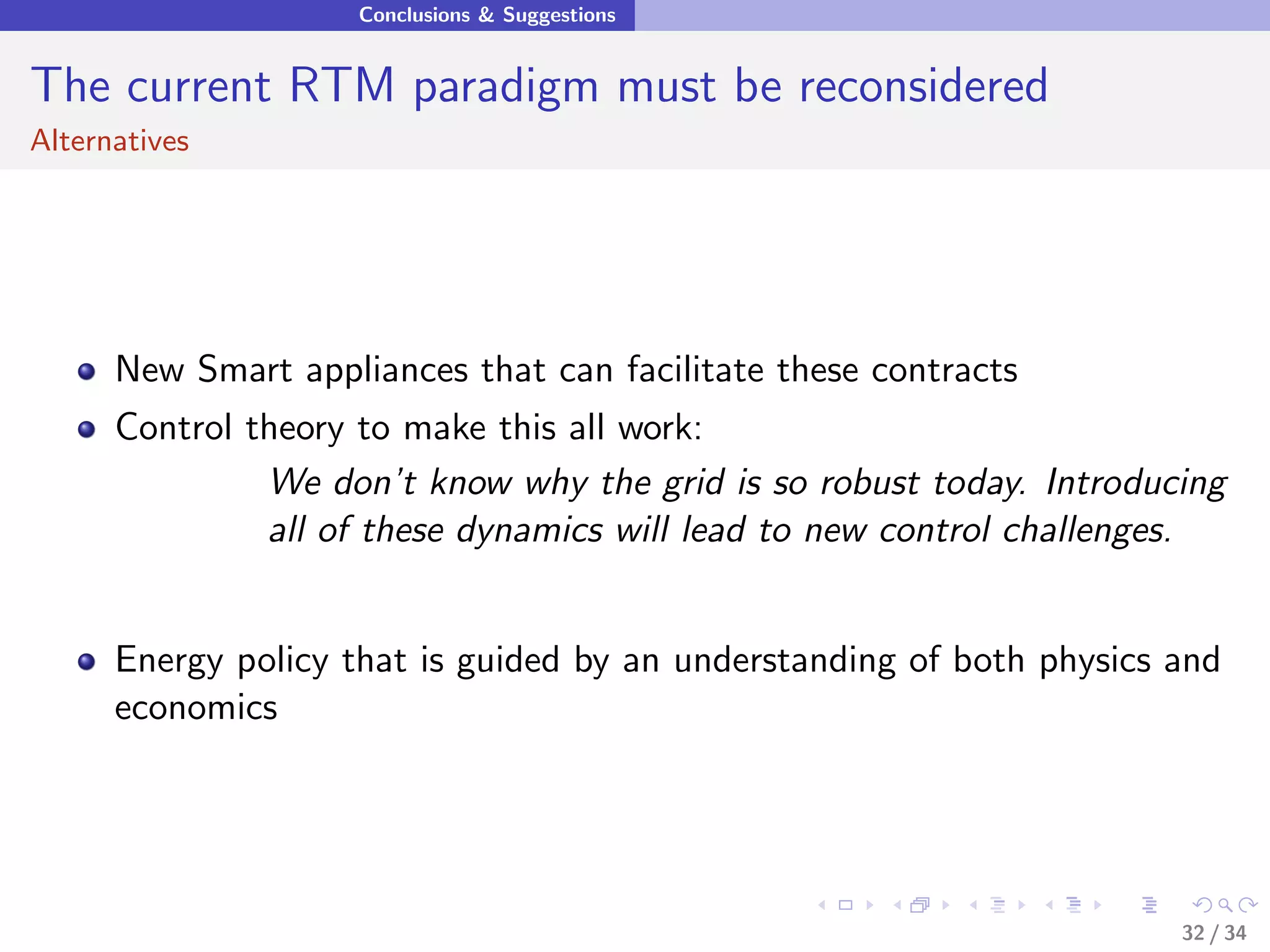 Conclusions & Suggestions


The current RTM paradigm must be reconsidered
Alternatives




      New Smart appliances that can facilitate these contracts
      Control theory to make this all work:
               We don’t know why the grid is so robust today. Introducing
               all of these dynamics will lead to new control challenges.


      Energy policy that is guided by an understanding of both physics and
      economics




                                                                       32 / 34
 