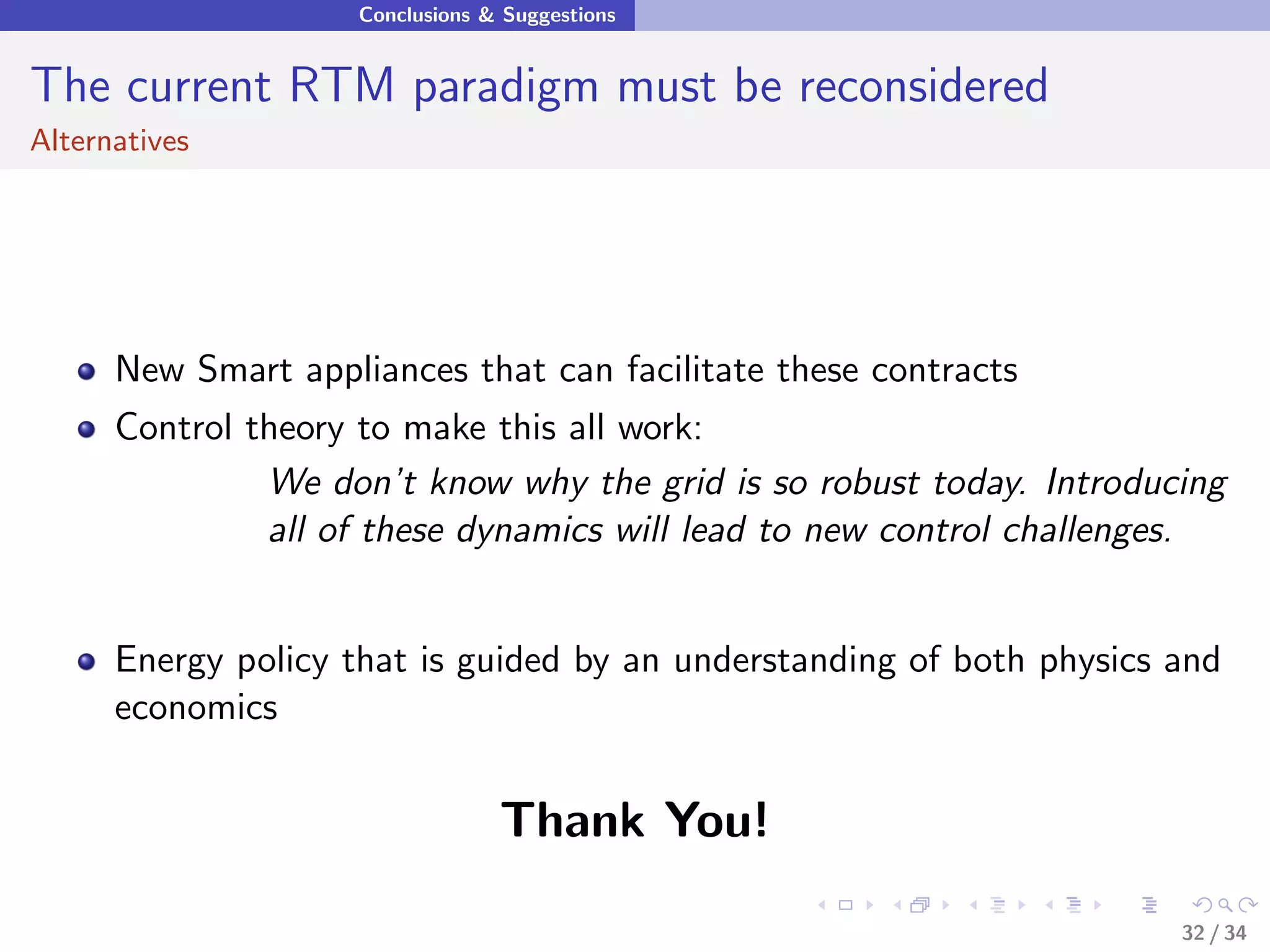 Conclusions & Suggestions


The current RTM paradigm must be reconsidered
Alternatives




      New Smart appliances that can facilitate these contracts
      Control theory to make this all work:
               We don’t know why the grid is so robust today. Introducing
               all of these dynamics will lead to new control challenges.


      Energy policy that is guided by an understanding of both physics and
      economics


                                  Thank You!

                                                                       32 / 34
 