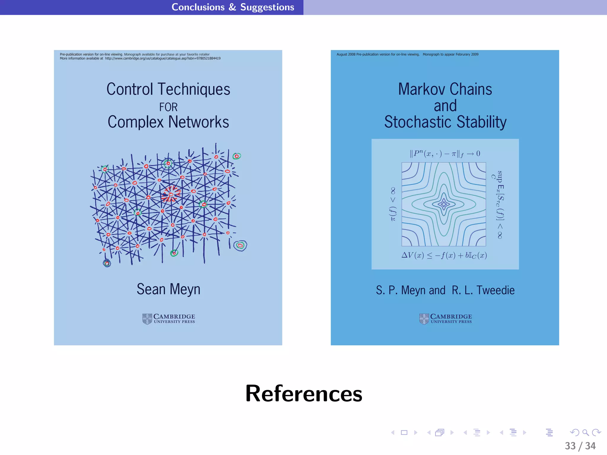 Conclusions & Suggestions



Pre-publication version for on-line viewing. Monograph available for purchase at your favorite retailer          August 2008 Pre-publication version for on-line viewing. Monograph to appear Februrary 2009
More information available at http://www.cambridge.org/us/catalogue/catalogue.asp?isbn=9780521884419




                             Control Techniques                                                                                                  Markov Chains
                                                               FOR                                                                                    and
                              Complex Networks                                                                                                 Stochastic Stability
                                                                                                                                                                  P n (x, · ) − π               f   →0




                                                                                                                                                                                                               sup Ex [SτC (f )] < ∞
                                                                                                                                                                                                               C
                                                                                                                                                 π(f ) < ∞
                                                                                                                                                             ∆V (x) ≤ −f (x) + bIC (x)



                                                 Sean Meyn                                                                                S. P. Meyn and R. L. Tweedie




                                                                                                          References
                                                                                                                                                                                                                                       33 / 34
 