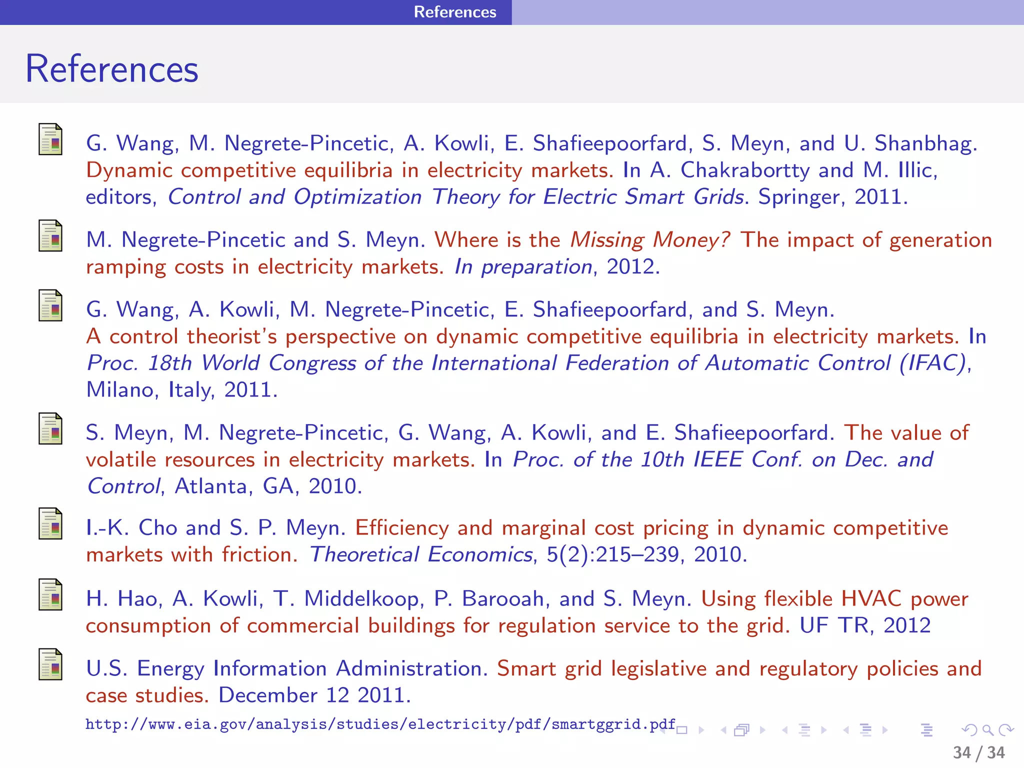 References


References
   G. Wang, M. Negrete-Pincetic, A. Kowli, E. Shaﬁeepoorfard, S. Meyn, and U. Shanbhag.
   Dynamic competitive equilibria in electricity markets. In A. Chakrabortty and M. Illic,
   editors, Control and Optimization Theory for Electric Smart Grids. Springer, 2011.
   M. Negrete-Pincetic and S. Meyn. Where is the Missing Money? The impact of generation
   ramping costs in electricity markets. In preparation, 2012.
   G. Wang, A. Kowli, M. Negrete-Pincetic, E. Shaﬁeepoorfard, and S. Meyn.
   A control theorist’s perspective on dynamic competitive equilibria in electricity markets. In
   Proc. 18th World Congress of the International Federation of Automatic Control (IFAC),
   Milano, Italy, 2011.
   S. Meyn, M. Negrete-Pincetic, G. Wang, A. Kowli, and E. Shaﬁeepoorfard. The value of
   volatile resources in electricity markets. In Proc. of the 10th IEEE Conf. on Dec. and
   Control, Atlanta, GA, 2010.
   I.-K. Cho and S. P. Meyn. Eﬃciency and marginal cost pricing in dynamic competitive
   markets with friction. Theoretical Economics, 5(2):215–239, 2010.
   H. Hao, A. Kowli, T. Middelkoop, P. Barooah, and S. Meyn. Using ﬂexible HVAC power
   consumption of commercial buildings for regulation service to the grid. UF TR, 2012
   U.S. Energy Information Administration. Smart grid legislative and regulatory policies and
   case studies. December 12 2011.
   http://www.eia.gov/analysis/studies/electricity/pdf/smartggrid.pdf
                                                                                            34 / 34
 