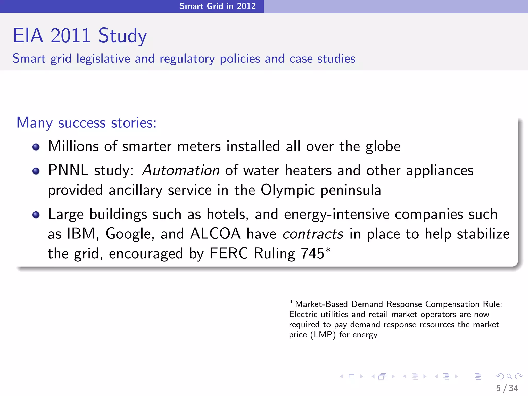 Smart Grid in 2012


EIA 2011 Study
Smart grid legislative and regulatory policies and case studies



Many success stories:
   Millions of smarter meters installed all over the globe
      PNNL study: Automation of water heaters and other appliances
      provided ancillary service in the Olympic peninsula
      Large buildings such as hotels, and energy-intensive companies such
      as IBM, Google, and ALCOA have contracts in place to help stabilize
      the grid, encouraged by FERC Ruling 745∗

                                                   ∗
                                                     Market-Based Demand Response Compensation Rule:
                                                   Electric utilities and retail market operators are now
                                                   required to pay demand response resources the market
                                                   price (LMP) for energy




                                                                                                       5 / 34
 