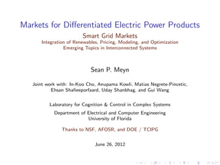 Markets for Diﬀerentiated Electric Power Products
                         Smart Grid Markets
       Integration of Renewables, Pricing, Modeling, and Optimization
                 Emerging Topics in Interconnected Systems



                             Sean P. Meyn

   Joint work with: In-Koo Cho, Anupama Kowli, Matias Negrete-Pincetic,
           Ehsan Shaﬁeeporfaard, Uday Shanbhag, and Gui Wang


          Laboratory for Cognition & Control in Complex Systems
            Department of Electrical and Computer Engineering
                          University of Florida

                Thanks to NSF, AFOSR, and DOE / TCIPG


                               June 26, 2012
 