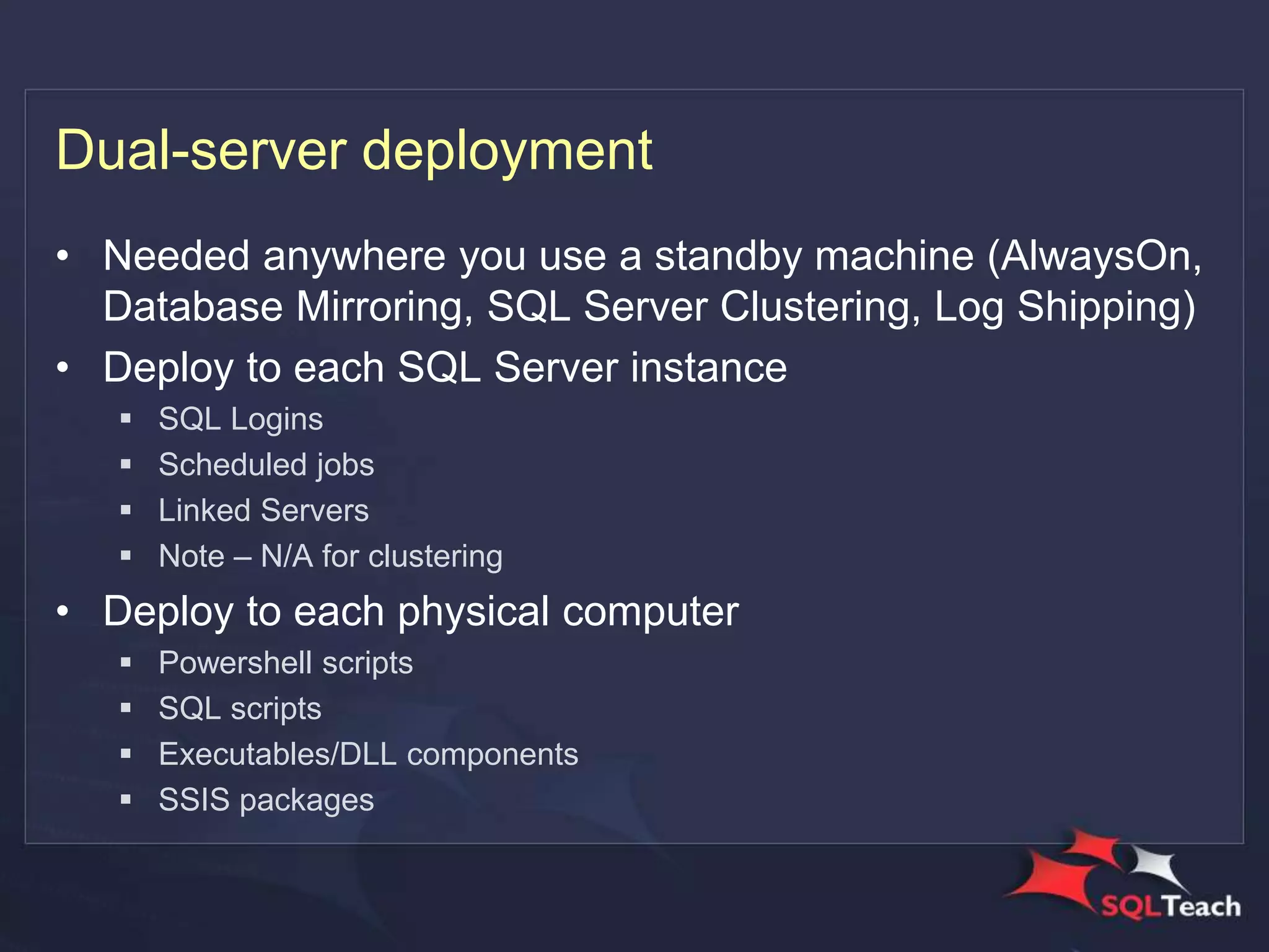 Dual-server deployment 
• Needed anywhere you use a standby machine (AlwaysOn, 
Database Mirroring, SQL Server Clustering, Log Shipping) 
• Deploy to each SQL Server instance 
 SQL Logins 
 Scheduled jobs 
 Linked Servers 
 Note – N/A for clustering 
• Deploy to each physical computer 
 Powershell scripts 
 SQL scripts 
 Executables/DLL components 
 SSIS packages 
 