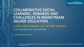 COLLABORATIVE SOCIAL
LEARNING: REWARDS AND
CHALLENGES IN MAINSTREAM
HIGHER EDUCATION
‘LIVING AND WORKING ON THE WEB’ MODULE
@ THE UNIVERSITY OF SOUTHAMPTON
BY LISA HARRIS AND NIC FAIR
Please visit our Innovation In HE blog on www.efolio.soton.ac.uk/blog/innovationinhe/ for more information and to add your
comments, thanks.
 