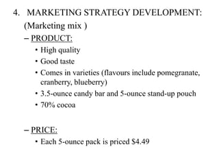 4. MARKETING STRATEGY DEVELOPMENT: 
(Marketing mix ) 
– PRODUCT: 
• High quality 
• Good taste 
• Comes in varieties (flavours include pomegranate, 
cranberry, blueberry) 
• 3.5-ounce candy bar and 5-ounce stand-up pouch 
• 70% cocoa 
– PRICE: 
• Each 5-ounce pack is priced $4.49 
 