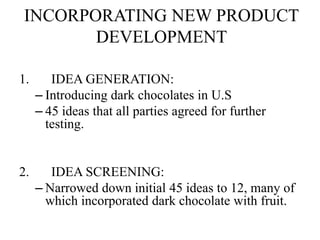 INCORPORATING NEW PRODUCT 
DEVELOPMENT 
1. IDEA GENERATION: 
– Introducing dark chocolates in U.S 
– 45 ideas that all parties agreed for further 
testing. 
2. IDEA SCREENING: 
– Narrowed down initial 45 ideas to 12, many of 
which incorporated dark chocolate with fruit. 
 