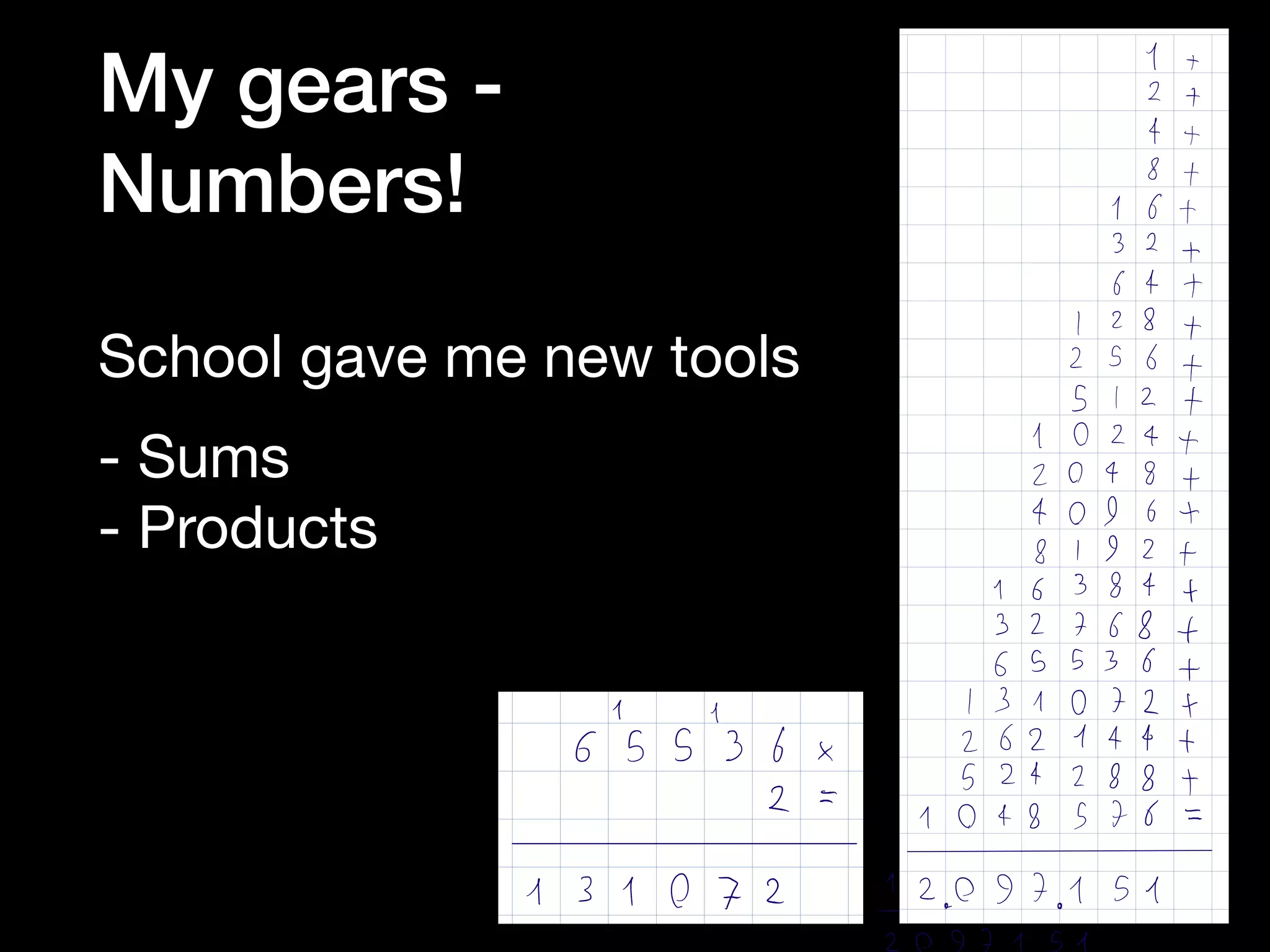 School gave me new tools

- Sums

- Products

I
2
4
8
16
32
64
I 28
256
512
1024
2048
4096
8192
16384
32768
65536
131072
262444
524288
1048576
It
2 1
1613216ft
I 28 1
256 1
512 1
1024120481409618192116384132768165536
1
1310721262144152428811048576
2.097.151
I
y
65536
2
131072
My gears -  
Numbers!
 