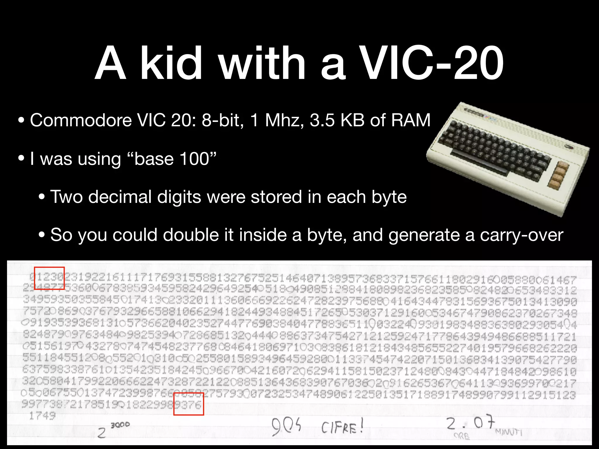A kid with a VIC-20
• Commodore VIC 20: 8-bit, 1 Mhz, 3.5 KB of RAM

• I was using “base 100”

• Two decimal digits were stored in each byte

• So you could double it inside a byte, and generate a carry-over
 