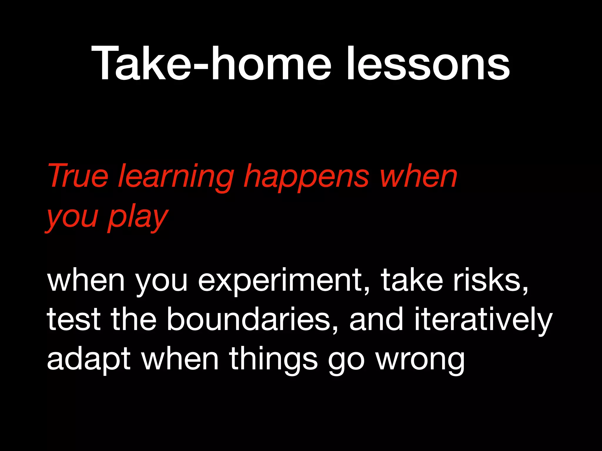Take-home lessons
True learning happens when  
you play
when you experiment, take risks,
test the boundaries, and iteratively
adapt when things go wrong
 