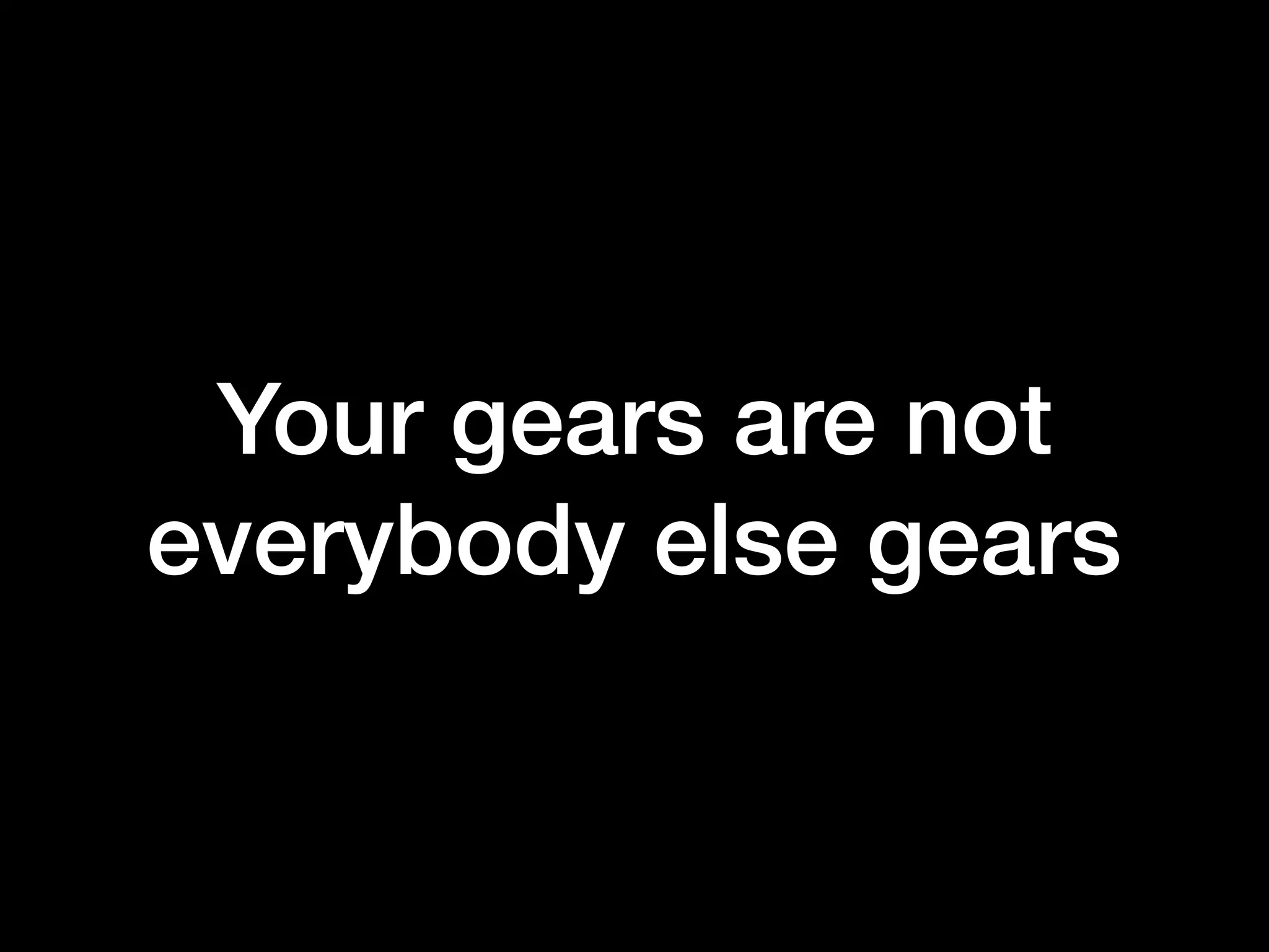 Your gears are not
everybody else gears
 