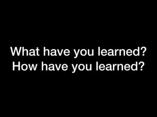 What have you learned?
How have you learned?
 