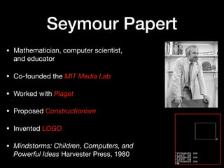 Seymour Papert
• Mathematician, computer scientist,
and educator

• Co-founded the MIT Media Lab

• Worked with Piaget

• Proposed Constructionism

• Invented LOGO 

• Mindstorms: Children, Computers, and
Powerful Ideas Harvester Press, 1980
 
