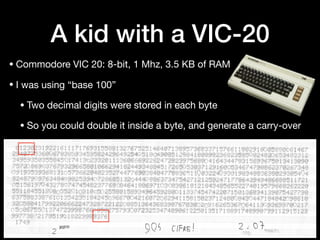 A kid with a VIC-20
• Commodore VIC 20: 8-bit, 1 Mhz, 3.5 KB of RAM

• I was using “base 100”

• Two decimal digits were stored in each byte

• So you could double it inside a byte, and generate a carry-over
 