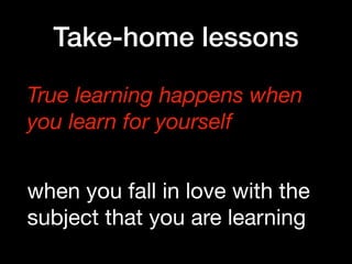Take-home lessons
True learning happens when 
you learn for yourself
when you fall in love with the
subject that you are learning
 