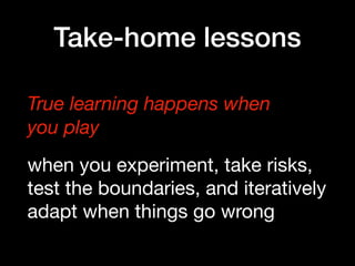 Take-home lessons
True learning happens when  
you play
when you experiment, take risks,
test the boundaries, and iteratively
adapt when things go wrong
 