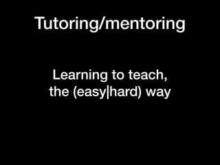 Tutoring/mentoring
Learning to teach,  
the (easy|hard) way
 