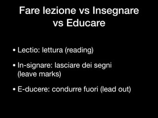 Fare lezione vs Insegnare  
vs Educare
• Lectio: lettura (reading)

• In-signare: lasciare dei segni  
(leave marks)

• E-ducere: condurre fuori (lead out)
 