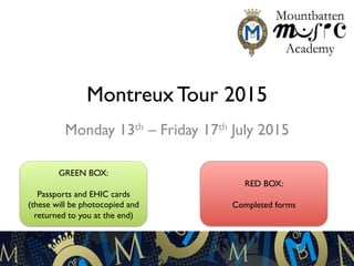 Montreux Tour 2015
Monday 13th – Friday 17th July 2015
GREEN BOX:
Passports and EHIC cards
(these will be photocopied and
returned to you at the end)
RED BOX:
Completed forms
 