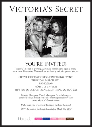 YOU’RE INVITED!
Victoria’s Secret is growing. As we are preparing to open a brand
new store Downtown Montreal, we are happy to invite you to join us.
RETAIL PROFESSIONALS NETWORKING EVENT
THURSDAY, MARCH 12TH
8:30-10:00AM
HÔTEL LE CRYSTAL
1100 RUE DE LA MONTAGNE, MONTRÉAL, QC H3G 0A1
District Managers, Visual Managers, Store Managers,
come on out and meet some our amazing leadership team
from Victoria’s Secret stores.
Make sure you bring your business cards or Resume!
RSVP: by email at jlaplante@lb.com before March 6th, 2015
 