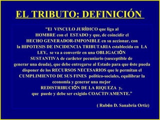 EL TRIBUTO: DEFINICIÓN   “ El  VINCULO JUR Í DICO que liga al HOMBRE con el  ESTADO y que, de coincidir el  HECHO GENERADOR-IMPONIBLE en su accionar, con la HIPOTESIS DE INCIDENCIA TRIBUTARIA establecida en  LA LEY,  se va a convertir en una OBLIGACI Ó N  SUSTANTIVA de car á cter pecuniario (susceptible de  generar una deuda), que debe entregarse al Estado para que  é ste pueda disponer de los RECURSOS NECESARIOS que le permitan el CUMPLIMIENTO DE SUS FINES  pol í tico-sociales, equilibrar la econom í a y generar una mejor  REDISTRIBUCI Ó N DE LA RIQUEZA  y,  que  puede y debe ser exigido COACTIVAMENTE. ” ( Rub é n D. Sanabria Ortiz)   