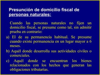 Cuando las personas naturales no fijen un domicilio fiscal, se presume como tal, sin admitir prueba en contrario: a) El de su permanencia habitual. Se presume cuando existe permanencia en un lugar mayor a 6 meses. b) Aquél donde desarrolla sus actividades civiles o comerciales. c) Aquél donde se encuentran los bienes relacionados con los hechos que generan las obligaciones tributarias. Presunción de domicilio fiscal de  personas naturales: 