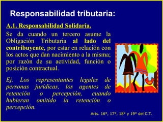 A.1. Responsabilidad Solidaria. Se da cuando un tercero asume la Obligación Tributaria  al lado del contribuyente,  por estar en relación con los actos que dan nacimiento a la misma; por razón de su actividad, función o posición contractual.  Ej. Los representantes legales de personas jurídicas, los agentes de retención o percepción, cuando hubieran omitido la retención o percepción.  Responsabilidad tributaria: Arts. 16°, 17°, 18° y 19° del C.T. 