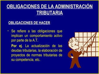 Se refiere a las obligaciones que implican un comportamiento activo por parte de la A.T.  Por ej . La actualización de las deudas tributarias, la elaboración de proyectos de normas tributarias de su competencia, etc. OBLIGACIONES DE LA ADMINISTRACIÓN TRIBUTARIA OBLIGACIONES DE HACER 