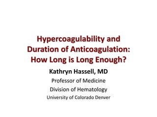 Hypercoagulability and 
Duration of Anticoagulation: 
How Long is Long Enough? 
Kathryn Hassell, MD 
Professor of Medicine 
Division of Hematology 
University of Colorado Denver 
 
