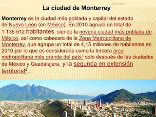 La ciudad de Monterrey 
20/11/2014 
Monterrey es la ciudad más poblada y capital del estado 
de Nuevo León (en México). En 2010 agrupó un total de 
1 135 512 habitantes, siendo la novena ciudad más poblada de 
México, así como cabecera de la Zona Metropolitana de 
Monterrey, que agrupa un total de 4,15 millones de habitantes en 
2010 por lo que es considerada como la tercera área 
metropolitana más grande del país3 solo después de las ciudades 
de México y Guadalajara, y la segunda en extensión 
territorial4 . 
1 
 