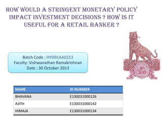 HOW WOULD A STRINGENT MONETARY POLICY
IMPACT INVESTMENT DECISIONS ? How is it
useful for a retail banker ?

Batch Code : HYD01AA0213
Faculty: Vishwanathan Ramakrishnan
Date : 30 October 2013

NAME

ID NUMBER

BHAVANA

E130031000126

AJITH

E130031000142

HIMAJA

E130031000134

 