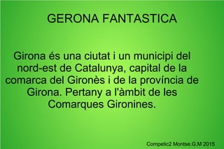GERONA FANTASTICA
Girona és una ciutat i un municipi del
nord-est de Catalunya, capital de la
comarca del Gironès i de la província de
Girona. Pertany a l'àmbit de les
Comarques Gironines.
Competic2 Montse.G.M 2015
 