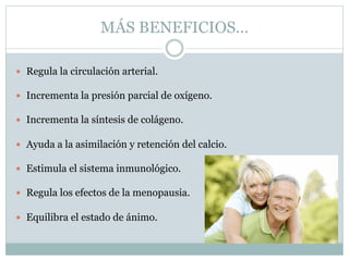 MÁS BENEFICIOS…
 Regula la circulación arterial.
 Incrementa la presión parcial de oxígeno.
 Incrementa la síntesis de colágeno.
 Ayuda a la asimilación y retención del calcio.
 Estimula el sistema inmunológico.
 Regula los efectos de la menopausia.
 Equilibra el estado de ánimo.
 