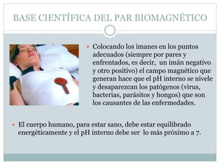 BASE CIENTÍFICA DEL PAR BIOMAGNÉTICO
 Colocando los imanes en los puntos
adecuados (siempre por pares y
enfrentados, es decir, un imán negativo
y otro positivo) el campo magnético que
generan hace que el pH interno se nivele
y desaparezcan los patógenos (virus,
bacterias, parásitos y hongos) que son
los causantes de las enfermedades.
 El cuerpo humano, para estar sano, debe estar equilibrado
energéticamente y el pH interno debe ser lo más próximo a 7.
 