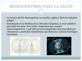 BIOMAGNETISMO PARA LA SALUD
 La terapia del Par Biomagnético es sencilla, rápida y libre de cualquier
peligro.
 Está basado en la Biofísica de la Mecánica Quántica, la cual establece
que todos los seres vivos están compuestos por campos
electromagnéticos y que todo proceso bioquímico está precedido por
vibraciones y partículas subatómicas que dictan la conducta fisiológica
individual.
 