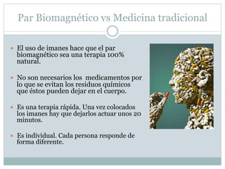 Par Biomagnético vs Medicina tradicional
 El uso de imanes hace que el par
biomagnético sea una terapia 100%
natural.
 No son necesarios los medicamentos por
lo que se evitan los residuos químicos
que éstos pueden dejar en el cuerpo.
 Es una terapia rápida. Una vez colocados
los imanes hay que dejarlos actuar unos 20
minutos.
 Es individual. Cada persona responde de
forma diferente.
 