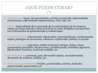 ¿QUÉ PUEDE CURAR?
 Autoinmunes: lupus, dermatomiocitis, artritis reumatoide, enfermedades
autoinmunes, enfermedades degenerativas, VIH, sida, etc.
 Cáncer (dependiendo de lo avanzado de la enfermedad y de los órganos
vitales que haya dañado). Estas prácticas no están dirigidas a los pacientes
con tratamientos de quimioterapia y radioterapia.
 Cardiovasculares: hipertensión, hipotensión, arterioesclerosis, cardiomegalia,
soplos, patología de coronarias, colesterol, triglicéridos, flebitis, arritmias
 Sistema nervioso: migrañas, cefalea tensional, vértigos, fatiga, stress,
agotamiento psicofísico, herpes zoster, parálisis facial, ansiedad, depresión,
bipolaridad, insomnio, esclerosis múltiple, etc.
 Dermatológicas: psoriasis, acné, dermatitis atípica, neurodermatitis,
dermatitis de contacto, celulitis, etc.
 Disfunciones glandulares: tiroidea, paratiroidea, ovárica, testicular,
suprarrenales, pancreática, etc.
 
