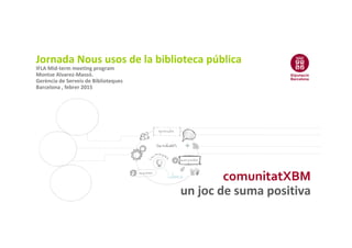 comunitatXBM
un joc de suma positiva
Jornada Nous usos de la biblioteca pública
IFLA Mid-term meeting program
Montse Alvarez-Massó.
Gerència de Serveis de Biblioteques
Barcelona , febrer 2015
 