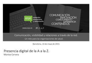 1
Barcelona, 14 de mayo de 2015
www.ccyc.es @C_C_y_C
Presencia digital de la A a la Z.
Montse Cervera
Comunicación, visibilidad y relaciones a través de la red.
Un reto para las organizaciones de salud.
 