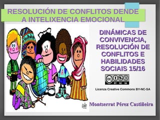 RESOLUCIÓN DE CONFLITOS DENDE
A INTELIXENCIA EMOCIONAL
DINÁMICAS DEDINÁMICAS DE
CONVIVENCIA,CONVIVENCIA,
RESOLUCIÓN DERESOLUCIÓN DE
CONFLITOS ECONFLITOS E
HABILIDADESHABILIDADES
SOCIAIS 15/16SOCIAIS 15/16
Licenza Creative Commons BY-NC-SA
Montserrat Pérez CastiñeiraMontserrat Pérez Castiñeira
 